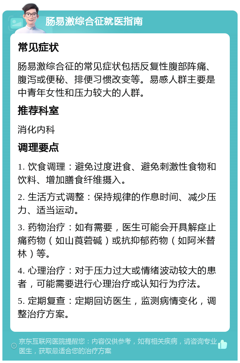 肠易激综合征就医指南 常见症状 肠易激综合征的常见症状包括反复性腹部阵痛、腹泻或便秘、排便习惯改变等。易感人群主要是中青年女性和压力较大的人群。 推荐科室 消化内科 调理要点 1. 饮食调理：避免过度进食、避免刺激性食物和饮料、增加膳食纤维摄入。 2. 生活方式调整：保持规律的作息时间、减少压力、适当运动。 3. 药物治疗：如有需要，医生可能会开具解痉止痛药物（如山莨菪碱）或抗抑郁药物（如阿米替林）等。 4. 心理治疗：对于压力过大或情绪波动较大的患者，可能需要进行心理治疗或认知行为疗法。 5. 定期复查：定期回访医生，监测病情变化，调整治疗方案。