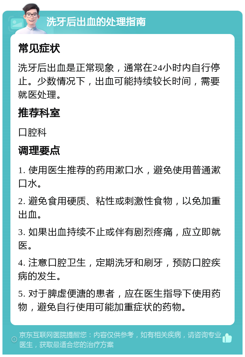 洗牙后出血的处理指南 常见症状 洗牙后出血是正常现象，通常在24小时内自行停止。少数情况下，出血可能持续较长时间，需要就医处理。 推荐科室 口腔科 调理要点 1. 使用医生推荐的药用漱口水，避免使用普通漱口水。 2. 避免食用硬质、粘性或刺激性食物，以免加重出血。 3. 如果出血持续不止或伴有剧烈疼痛，应立即就医。 4. 注意口腔卫生，定期洗牙和刷牙，预防口腔疾病的发生。 5. 对于脾虚便溏的患者，应在医生指导下使用药物，避免自行使用可能加重症状的药物。