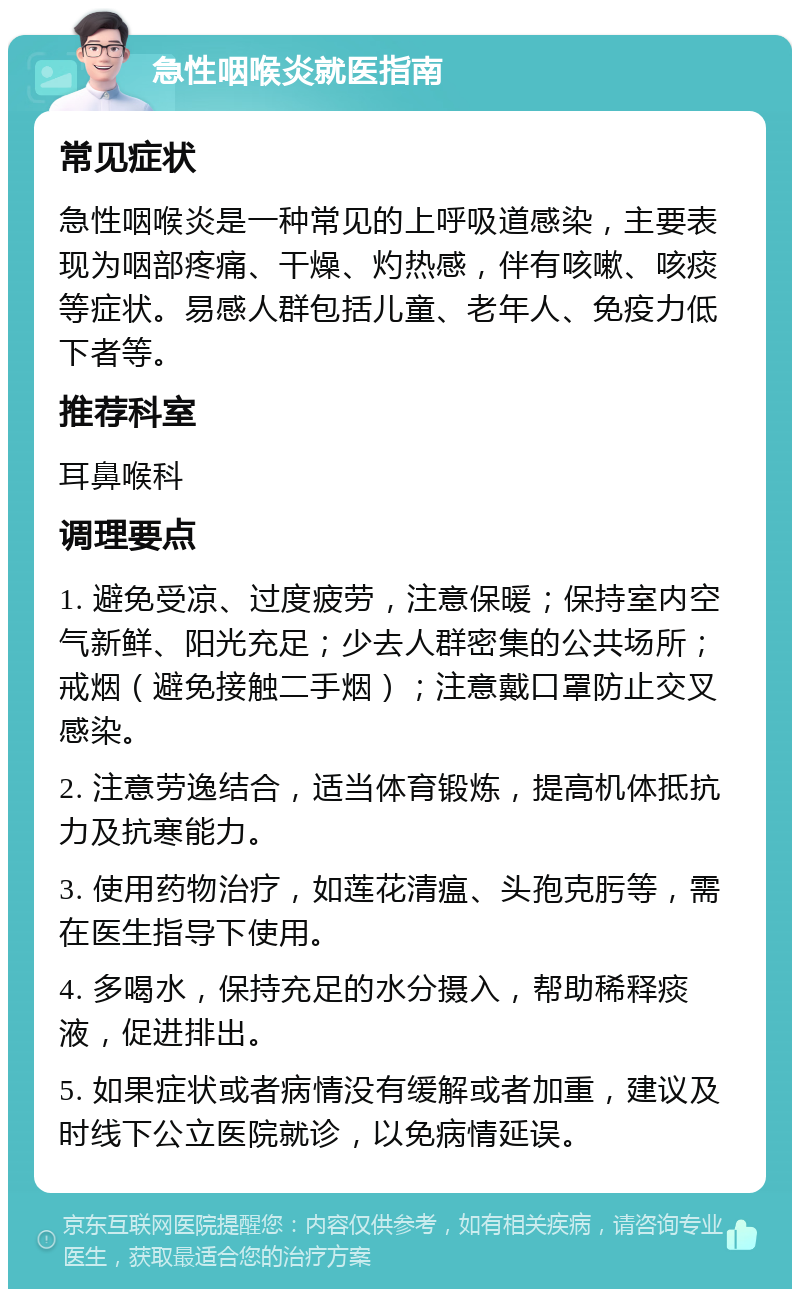 急性咽喉炎就医指南 常见症状 急性咽喉炎是一种常见的上呼吸道感染，主要表现为咽部疼痛、干燥、灼热感，伴有咳嗽、咳痰等症状。易感人群包括儿童、老年人、免疫力低下者等。 推荐科室 耳鼻喉科 调理要点 1. 避免受凉、过度疲劳，注意保暖；保持室内空气新鲜、阳光充足；少去人群密集的公共场所；戒烟（避免接触二手烟）；注意戴口罩防止交叉感染。 2. 注意劳逸结合，适当体育锻炼，提高机体抵抗力及抗寒能力。 3. 使用药物治疗，如莲花清瘟、头孢克肟等，需在医生指导下使用。 4. 多喝水，保持充足的水分摄入，帮助稀释痰液，促进排出。 5. 如果症状或者病情没有缓解或者加重，建议及时线下公立医院就诊，以免病情延误。