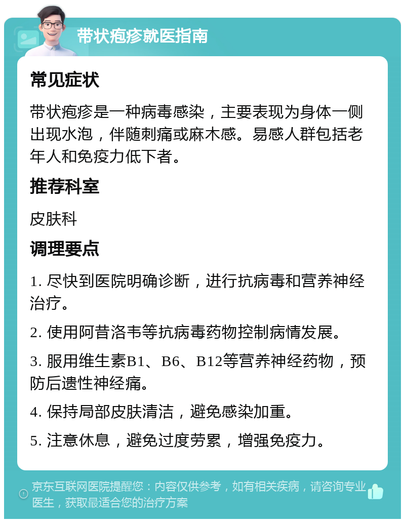 带状疱疹就医指南 常见症状 带状疱疹是一种病毒感染，主要表现为身体一侧出现水泡，伴随刺痛或麻木感。易感人群包括老年人和免疫力低下者。 推荐科室 皮肤科 调理要点 1. 尽快到医院明确诊断，进行抗病毒和营养神经治疗。 2. 使用阿昔洛韦等抗病毒药物控制病情发展。 3. 服用维生素B1、B6、B12等营养神经药物，预防后遗性神经痛。 4. 保持局部皮肤清洁，避免感染加重。 5. 注意休息，避免过度劳累，增强免疫力。