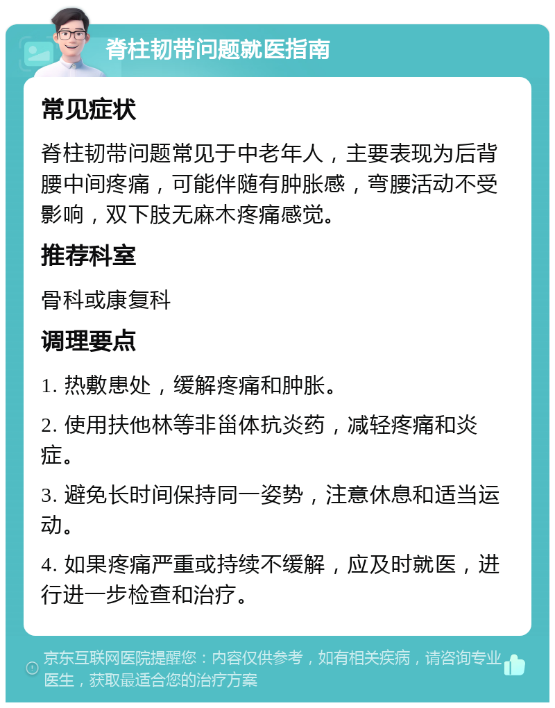 脊柱韧带问题就医指南 常见症状 脊柱韧带问题常见于中老年人，主要表现为后背腰中间疼痛，可能伴随有肿胀感，弯腰活动不受影响，双下肢无麻木疼痛感觉。 推荐科室 骨科或康复科 调理要点 1. 热敷患处，缓解疼痛和肿胀。 2. 使用扶他林等非甾体抗炎药，减轻疼痛和炎症。 3. 避免长时间保持同一姿势，注意休息和适当运动。 4. 如果疼痛严重或持续不缓解，应及时就医，进行进一步检查和治疗。