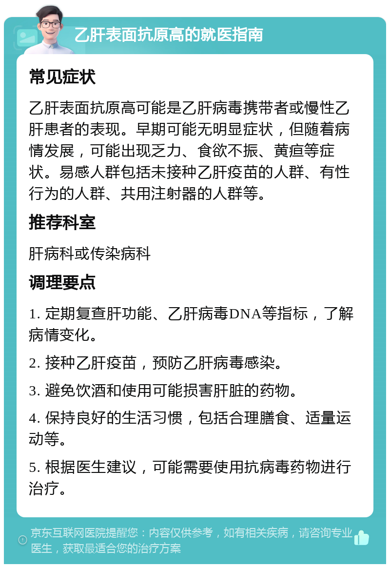 乙肝表面抗原高的就医指南 常见症状 乙肝表面抗原高可能是乙肝病毒携带者或慢性乙肝患者的表现。早期可能无明显症状，但随着病情发展，可能出现乏力、食欲不振、黄疸等症状。易感人群包括未接种乙肝疫苗的人群、有性行为的人群、共用注射器的人群等。 推荐科室 肝病科或传染病科 调理要点 1. 定期复查肝功能、乙肝病毒DNA等指标，了解病情变化。 2. 接种乙肝疫苗，预防乙肝病毒感染。 3. 避免饮酒和使用可能损害肝脏的药物。 4. 保持良好的生活习惯，包括合理膳食、适量运动等。 5. 根据医生建议，可能需要使用抗病毒药物进行治疗。