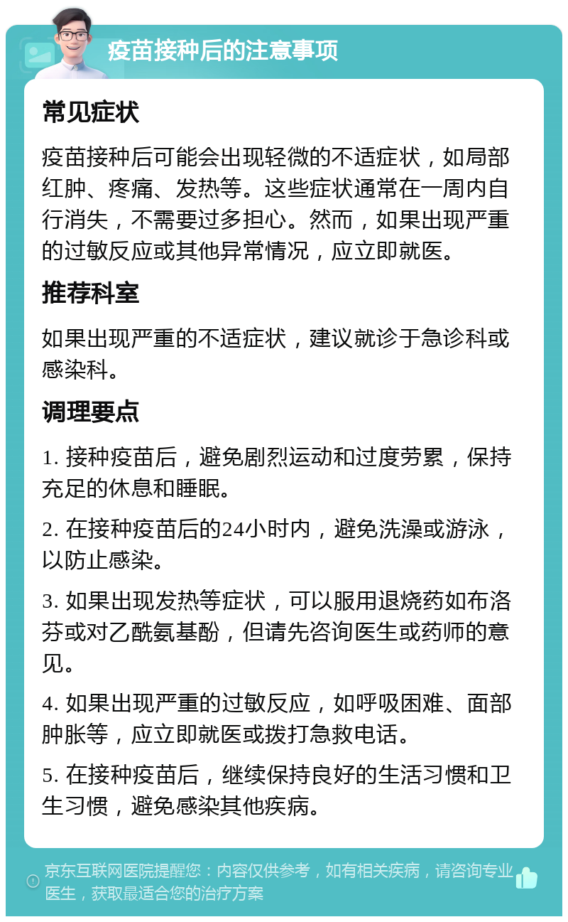 疫苗接种后的注意事项 常见症状 疫苗接种后可能会出现轻微的不适症状，如局部红肿、疼痛、发热等。这些症状通常在一周内自行消失，不需要过多担心。然而，如果出现严重的过敏反应或其他异常情况，应立即就医。 推荐科室 如果出现严重的不适症状，建议就诊于急诊科或感染科。 调理要点 1. 接种疫苗后，避免剧烈运动和过度劳累，保持充足的休息和睡眠。 2. 在接种疫苗后的24小时内，避免洗澡或游泳，以防止感染。 3. 如果出现发热等症状，可以服用退烧药如布洛芬或对乙酰氨基酚，但请先咨询医生或药师的意见。 4. 如果出现严重的过敏反应，如呼吸困难、面部肿胀等，应立即就医或拨打急救电话。 5. 在接种疫苗后，继续保持良好的生活习惯和卫生习惯，避免感染其他疾病。