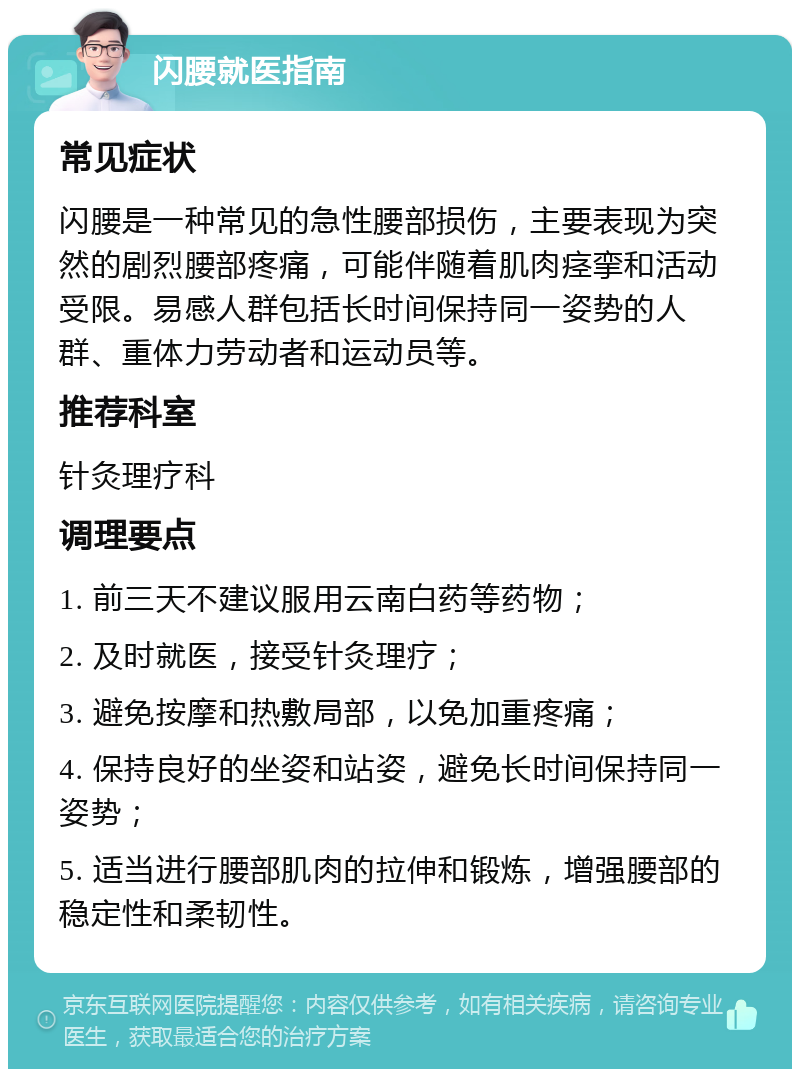 闪腰就医指南 常见症状 闪腰是一种常见的急性腰部损伤，主要表现为突然的剧烈腰部疼痛，可能伴随着肌肉痉挛和活动受限。易感人群包括长时间保持同一姿势的人群、重体力劳动者和运动员等。 推荐科室 针灸理疗科 调理要点 1. 前三天不建议服用云南白药等药物； 2. 及时就医，接受针灸理疗； 3. 避免按摩和热敷局部，以免加重疼痛； 4. 保持良好的坐姿和站姿，避免长时间保持同一姿势； 5. 适当进行腰部肌肉的拉伸和锻炼，增强腰部的稳定性和柔韧性。