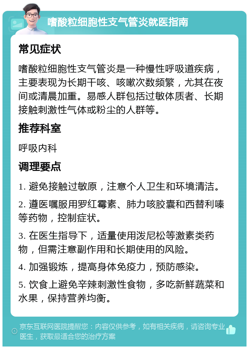 嗜酸粒细胞性支气管炎就医指南 常见症状 嗜酸粒细胞性支气管炎是一种慢性呼吸道疾病，主要表现为长期干咳、咳嗽次数频繁，尤其在夜间或清晨加重。易感人群包括过敏体质者、长期接触刺激性气体或粉尘的人群等。 推荐科室 呼吸内科 调理要点 1. 避免接触过敏原，注意个人卫生和环境清洁。 2. 遵医嘱服用罗红霉素、肺力咳胶囊和西替利嗪等药物，控制症状。 3. 在医生指导下，适量使用泼尼松等激素类药物，但需注意副作用和长期使用的风险。 4. 加强锻炼，提高身体免疫力，预防感染。 5. 饮食上避免辛辣刺激性食物，多吃新鲜蔬菜和水果，保持营养均衡。