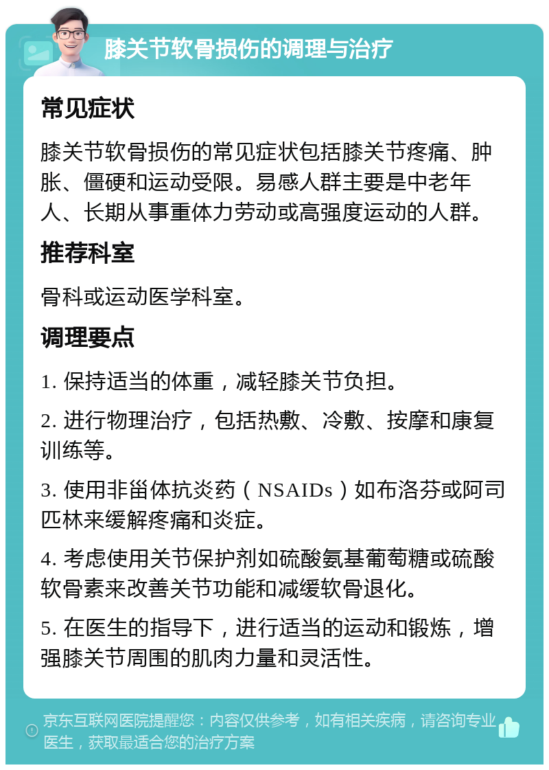 膝关节软骨损伤的调理与治疗 常见症状 膝关节软骨损伤的常见症状包括膝关节疼痛、肿胀、僵硬和运动受限。易感人群主要是中老年人、长期从事重体力劳动或高强度运动的人群。 推荐科室 骨科或运动医学科室。 调理要点 1. 保持适当的体重，减轻膝关节负担。 2. 进行物理治疗，包括热敷、冷敷、按摩和康复训练等。 3. 使用非甾体抗炎药（NSAIDs）如布洛芬或阿司匹林来缓解疼痛和炎症。 4. 考虑使用关节保护剂如硫酸氨基葡萄糖或硫酸软骨素来改善关节功能和减缓软骨退化。 5. 在医生的指导下，进行适当的运动和锻炼，增强膝关节周围的肌肉力量和灵活性。