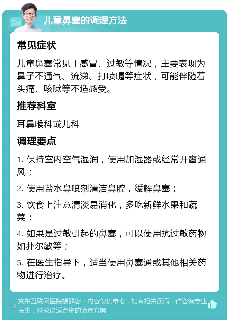 儿童鼻塞的调理方法 常见症状 儿童鼻塞常见于感冒、过敏等情况，主要表现为鼻子不通气、流涕、打喷嚏等症状，可能伴随着头痛、咳嗽等不适感受。 推荐科室 耳鼻喉科或儿科 调理要点 1. 保持室内空气湿润，使用加湿器或经常开窗通风； 2. 使用盐水鼻喷剂清洁鼻腔，缓解鼻塞； 3. 饮食上注意清淡易消化，多吃新鲜水果和蔬菜； 4. 如果是过敏引起的鼻塞，可以使用抗过敏药物如扑尔敏等； 5. 在医生指导下，适当使用鼻塞通或其他相关药物进行治疗。