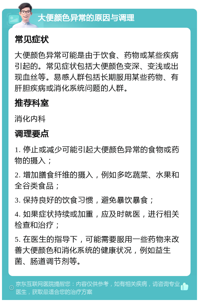 大便颜色异常的原因与调理 常见症状 大便颜色异常可能是由于饮食、药物或某些疾病引起的。常见症状包括大便颜色变深、变浅或出现血丝等。易感人群包括长期服用某些药物、有肝胆疾病或消化系统问题的人群。 推荐科室 消化内科 调理要点 1. 停止或减少可能引起大便颜色异常的食物或药物的摄入； 2. 增加膳食纤维的摄入，例如多吃蔬菜、水果和全谷类食品； 3. 保持良好的饮食习惯，避免暴饮暴食； 4. 如果症状持续或加重，应及时就医，进行相关检查和治疗； 5. 在医生的指导下，可能需要服用一些药物来改善大便颜色和消化系统的健康状况，例如益生菌、肠道调节剂等。