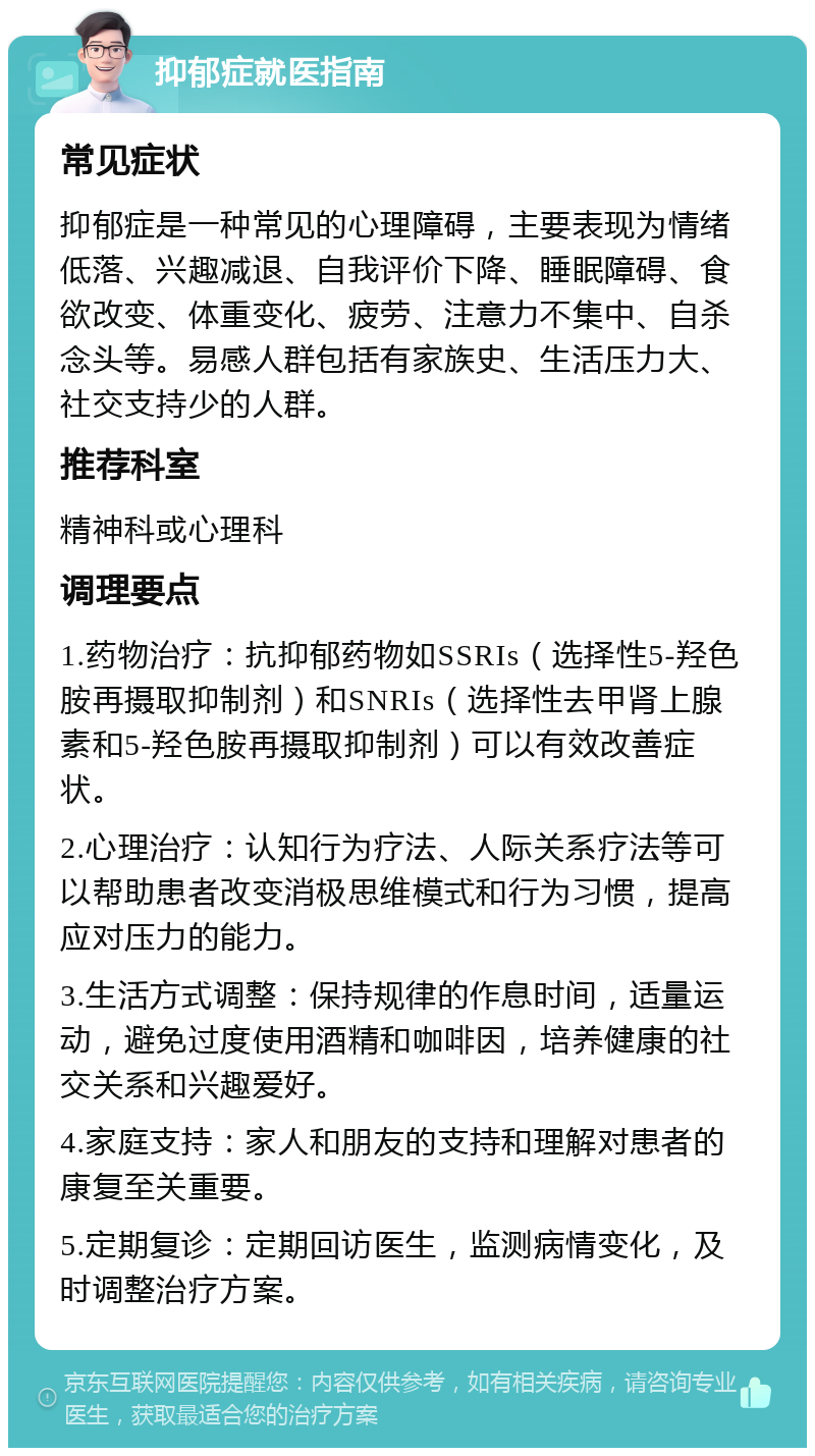 抑郁症就医指南 常见症状 抑郁症是一种常见的心理障碍，主要表现为情绪低落、兴趣减退、自我评价下降、睡眠障碍、食欲改变、体重变化、疲劳、注意力不集中、自杀念头等。易感人群包括有家族史、生活压力大、社交支持少的人群。 推荐科室 精神科或心理科 调理要点 1.药物治疗：抗抑郁药物如SSRIs（选择性5-羟色胺再摄取抑制剂）和SNRIs（选择性去甲肾上腺素和5-羟色胺再摄取抑制剂）可以有效改善症状。 2.心理治疗：认知行为疗法、人际关系疗法等可以帮助患者改变消极思维模式和行为习惯，提高应对压力的能力。 3.生活方式调整：保持规律的作息时间，适量运动，避免过度使用酒精和咖啡因，培养健康的社交关系和兴趣爱好。 4.家庭支持：家人和朋友的支持和理解对患者的康复至关重要。 5.定期复诊：定期回访医生，监测病情变化，及时调整治疗方案。