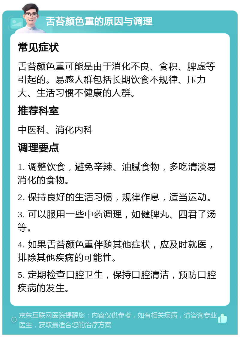 舌苔颜色重的原因与调理 常见症状 舌苔颜色重可能是由于消化不良、食积、脾虚等引起的。易感人群包括长期饮食不规律、压力大、生活习惯不健康的人群。 推荐科室 中医科、消化内科 调理要点 1. 调整饮食，避免辛辣、油腻食物，多吃清淡易消化的食物。 2. 保持良好的生活习惯，规律作息，适当运动。 3. 可以服用一些中药调理，如健脾丸、四君子汤等。 4. 如果舌苔颜色重伴随其他症状，应及时就医，排除其他疾病的可能性。 5. 定期检查口腔卫生，保持口腔清洁，预防口腔疾病的发生。