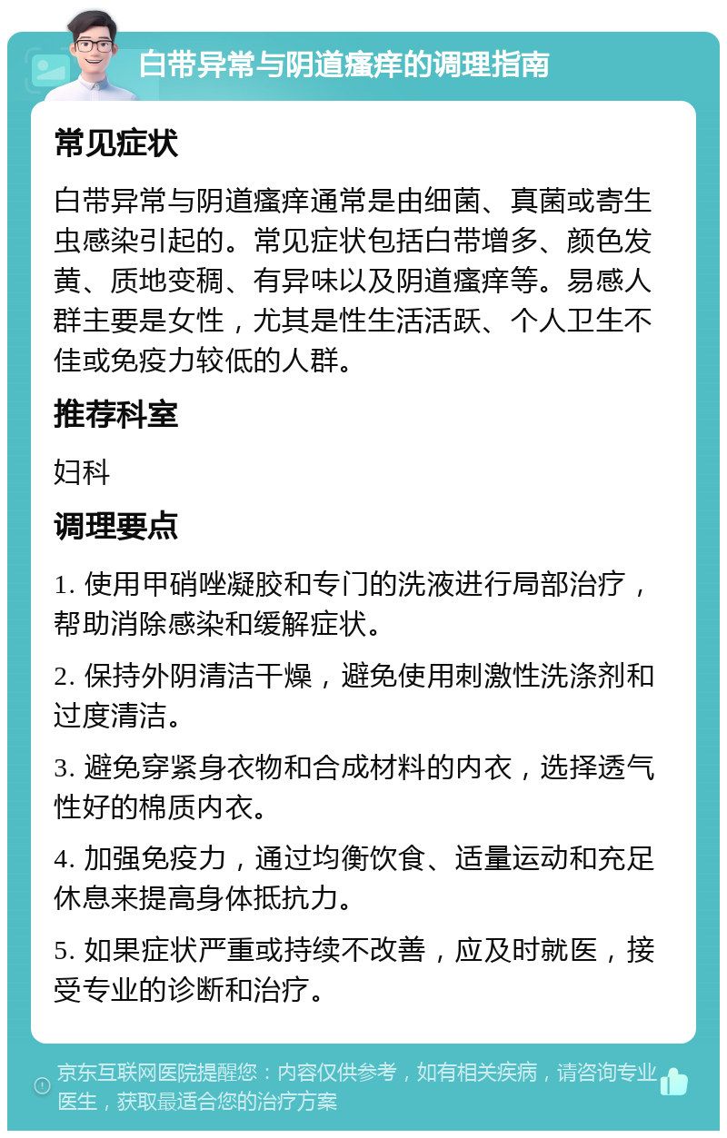 白带异常与阴道瘙痒的调理指南 常见症状 白带异常与阴道瘙痒通常是由细菌、真菌或寄生虫感染引起的。常见症状包括白带增多、颜色发黄、质地变稠、有异味以及阴道瘙痒等。易感人群主要是女性，尤其是性生活活跃、个人卫生不佳或免疫力较低的人群。 推荐科室 妇科 调理要点 1. 使用甲硝唑凝胶和专门的洗液进行局部治疗，帮助消除感染和缓解症状。 2. 保持外阴清洁干燥，避免使用刺激性洗涤剂和过度清洁。 3. 避免穿紧身衣物和合成材料的内衣，选择透气性好的棉质内衣。 4. 加强免疫力，通过均衡饮食、适量运动和充足休息来提高身体抵抗力。 5. 如果症状严重或持续不改善，应及时就医，接受专业的诊断和治疗。