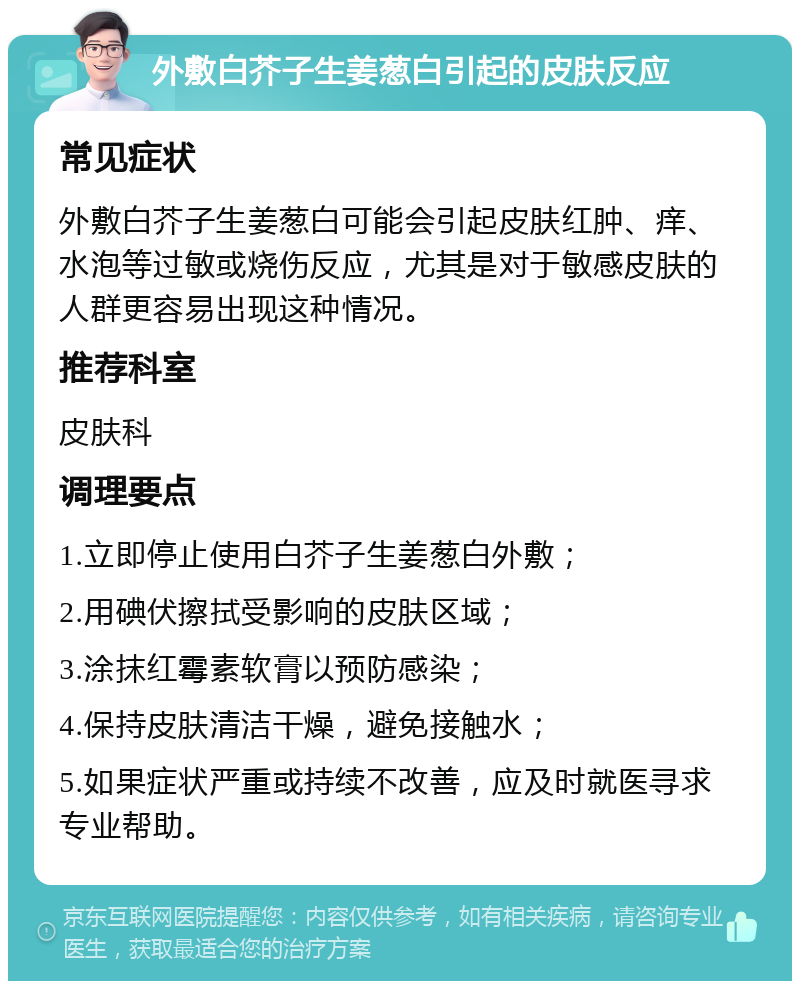 外敷白芥子生姜葱白引起的皮肤反应 常见症状 外敷白芥子生姜葱白可能会引起皮肤红肿、痒、水泡等过敏或烧伤反应，尤其是对于敏感皮肤的人群更容易出现这种情况。 推荐科室 皮肤科 调理要点 1.立即停止使用白芥子生姜葱白外敷； 2.用碘伏擦拭受影响的皮肤区域； 3.涂抹红霉素软膏以预防感染； 4.保持皮肤清洁干燥，避免接触水； 5.如果症状严重或持续不改善，应及时就医寻求专业帮助。