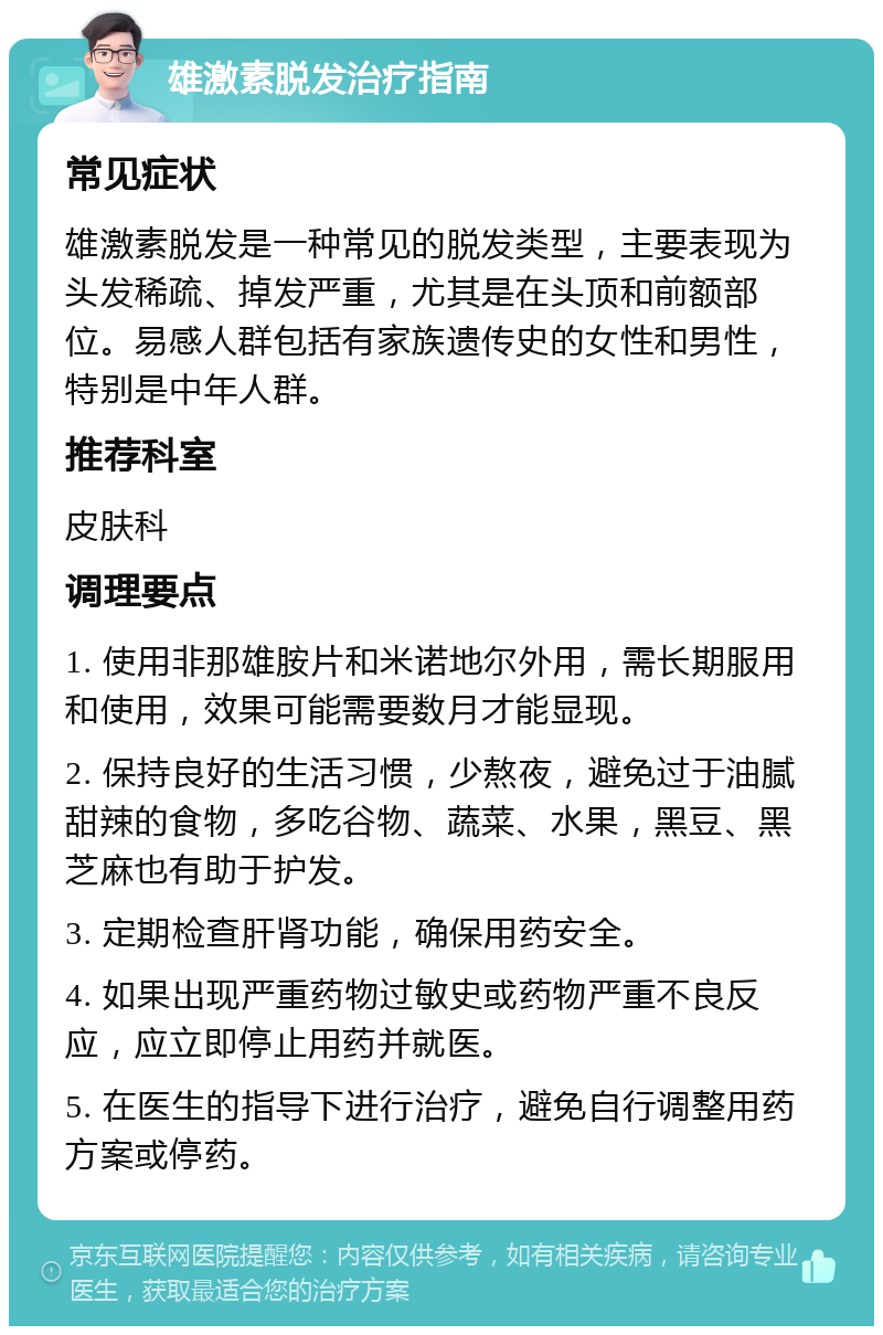 雄激素脱发治疗指南 常见症状 雄激素脱发是一种常见的脱发类型，主要表现为头发稀疏、掉发严重，尤其是在头顶和前额部位。易感人群包括有家族遗传史的女性和男性，特别是中年人群。 推荐科室 皮肤科 调理要点 1. 使用非那雄胺片和米诺地尔外用，需长期服用和使用，效果可能需要数月才能显现。 2. 保持良好的生活习惯，少熬夜，避免过于油腻甜辣的食物，多吃谷物、蔬菜、水果，黑豆、黑芝麻也有助于护发。 3. 定期检查肝肾功能，确保用药安全。 4. 如果出现严重药物过敏史或药物严重不良反应，应立即停止用药并就医。 5. 在医生的指导下进行治疗，避免自行调整用药方案或停药。