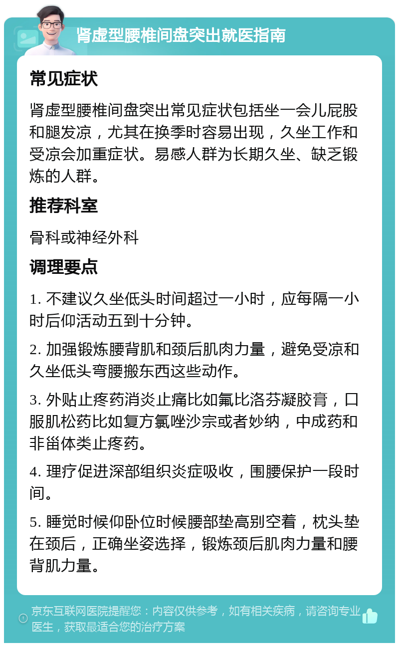 肾虚型腰椎间盘突出就医指南 常见症状 肾虚型腰椎间盘突出常见症状包括坐一会儿屁股和腿发凉，尤其在换季时容易出现，久坐工作和受凉会加重症状。易感人群为长期久坐、缺乏锻炼的人群。 推荐科室 骨科或神经外科 调理要点 1. 不建议久坐低头时间超过一小时，应每隔一小时后仰活动五到十分钟。 2. 加强锻炼腰背肌和颈后肌肉力量，避免受凉和久坐低头弯腰搬东西这些动作。 3. 外贴止疼药消炎止痛比如氟比洛芬凝胶膏，口服肌松药比如复方氯唑沙宗或者妙纳，中成药和非甾体类止疼药。 4. 理疗促进深部组织炎症吸收，围腰保护一段时间。 5. 睡觉时候仰卧位时候腰部垫高别空着，枕头垫在颈后，正确坐姿选择，锻炼颈后肌肉力量和腰背肌力量。