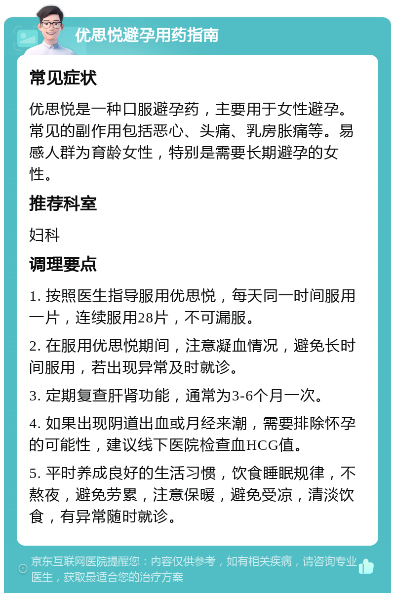 优思悦避孕用药指南 常见症状 优思悦是一种口服避孕药，主要用于女性避孕。常见的副作用包括恶心、头痛、乳房胀痛等。易感人群为育龄女性，特别是需要长期避孕的女性。 推荐科室 妇科 调理要点 1. 按照医生指导服用优思悦，每天同一时间服用一片，连续服用28片，不可漏服。 2. 在服用优思悦期间，注意凝血情况，避免长时间服用，若出现异常及时就诊。 3. 定期复查肝肾功能，通常为3-6个月一次。 4. 如果出现阴道出血或月经来潮，需要排除怀孕的可能性，建议线下医院检查血HCG值。 5. 平时养成良好的生活习惯，饮食睡眠规律，不熬夜，避免劳累，注意保暖，避免受凉，清淡饮食，有异常随时就诊。