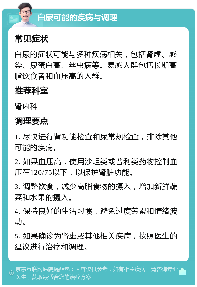 白尿可能的疾病与调理 常见症状 白尿的症状可能与多种疾病相关，包括肾虚、感染、尿蛋白高、丝虫病等。易感人群包括长期高脂饮食者和血压高的人群。 推荐科室 肾内科 调理要点 1. 尽快进行肾功能检查和尿常规检查，排除其他可能的疾病。 2. 如果血压高，使用沙坦类或普利类药物控制血压在120/75以下，以保护肾脏功能。 3. 调整饮食，减少高脂食物的摄入，增加新鲜蔬菜和水果的摄入。 4. 保持良好的生活习惯，避免过度劳累和情绪波动。 5. 如果确诊为肾虚或其他相关疾病，按照医生的建议进行治疗和调理。