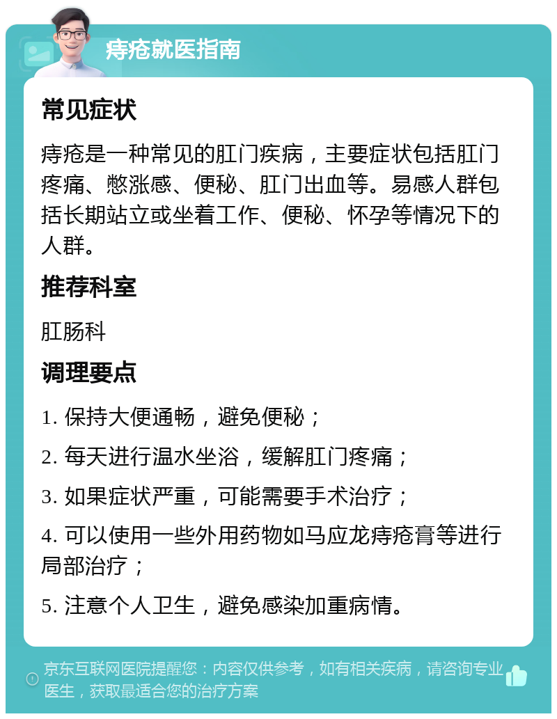 痔疮就医指南 常见症状 痔疮是一种常见的肛门疾病，主要症状包括肛门疼痛、憋涨感、便秘、肛门出血等。易感人群包括长期站立或坐着工作、便秘、怀孕等情况下的人群。 推荐科室 肛肠科 调理要点 1. 保持大便通畅，避免便秘； 2. 每天进行温水坐浴，缓解肛门疼痛； 3. 如果症状严重，可能需要手术治疗； 4. 可以使用一些外用药物如马应龙痔疮膏等进行局部治疗； 5. 注意个人卫生，避免感染加重病情。