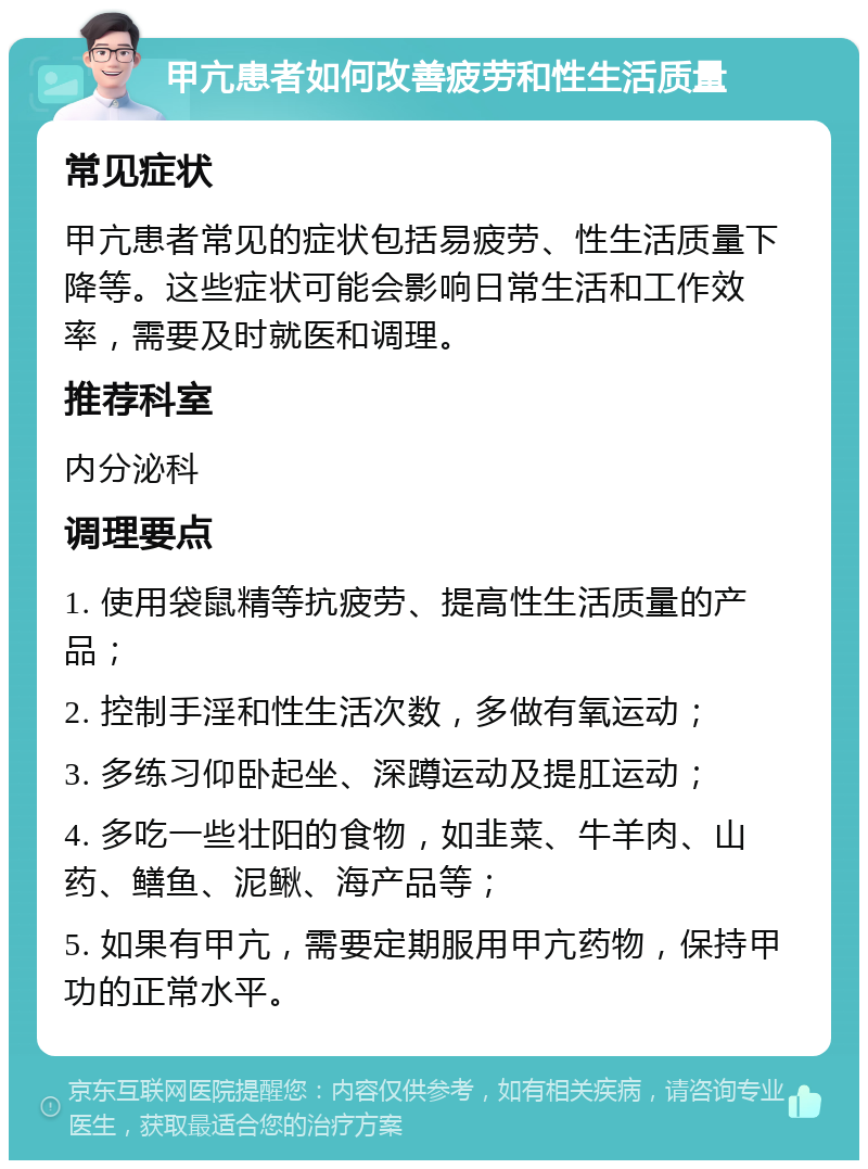 甲亢患者如何改善疲劳和性生活质量 常见症状 甲亢患者常见的症状包括易疲劳、性生活质量下降等。这些症状可能会影响日常生活和工作效率，需要及时就医和调理。 推荐科室 内分泌科 调理要点 1. 使用袋鼠精等抗疲劳、提高性生活质量的产品； 2. 控制手淫和性生活次数，多做有氧运动； 3. 多练习仰卧起坐、深蹲运动及提肛运动； 4. 多吃一些壮阳的食物，如韭菜、牛羊肉、山药、鳝鱼、泥鳅、海产品等； 5. 如果有甲亢，需要定期服用甲亢药物，保持甲功的正常水平。