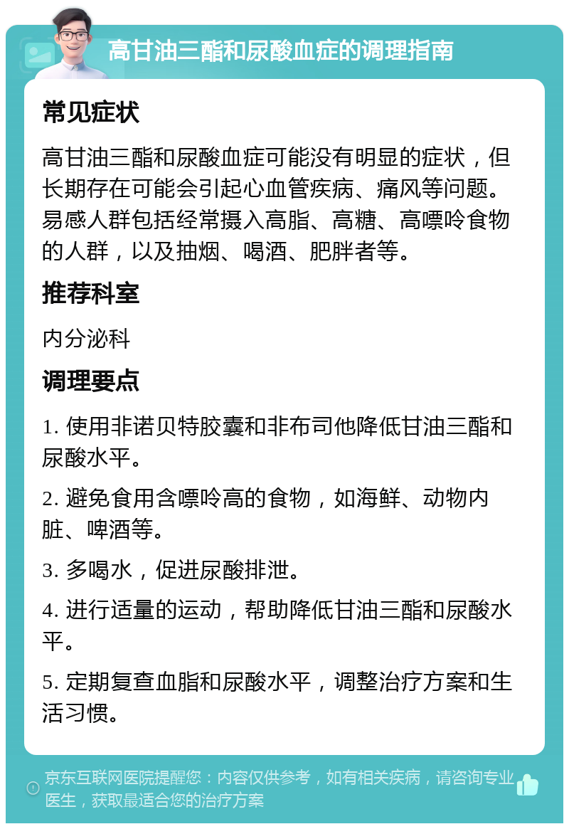 高甘油三酯和尿酸血症的调理指南 常见症状 高甘油三酯和尿酸血症可能没有明显的症状，但长期存在可能会引起心血管疾病、痛风等问题。易感人群包括经常摄入高脂、高糖、高嘌呤食物的人群，以及抽烟、喝酒、肥胖者等。 推荐科室 内分泌科 调理要点 1. 使用非诺贝特胶囊和非布司他降低甘油三酯和尿酸水平。 2. 避免食用含嘌呤高的食物，如海鲜、动物内脏、啤酒等。 3. 多喝水，促进尿酸排泄。 4. 进行适量的运动，帮助降低甘油三酯和尿酸水平。 5. 定期复查血脂和尿酸水平，调整治疗方案和生活习惯。