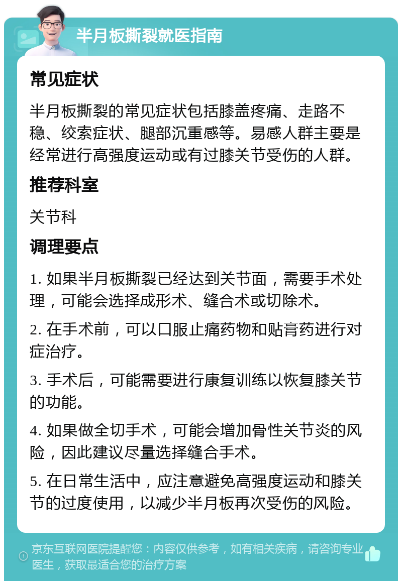 半月板撕裂就医指南 常见症状 半月板撕裂的常见症状包括膝盖疼痛、走路不稳、绞索症状、腿部沉重感等。易感人群主要是经常进行高强度运动或有过膝关节受伤的人群。 推荐科室 关节科 调理要点 1. 如果半月板撕裂已经达到关节面，需要手术处理，可能会选择成形术、缝合术或切除术。 2. 在手术前，可以口服止痛药物和贴膏药进行对症治疗。 3. 手术后，可能需要进行康复训练以恢复膝关节的功能。 4. 如果做全切手术，可能会增加骨性关节炎的风险，因此建议尽量选择缝合手术。 5. 在日常生活中，应注意避免高强度运动和膝关节的过度使用，以减少半月板再次受伤的风险。