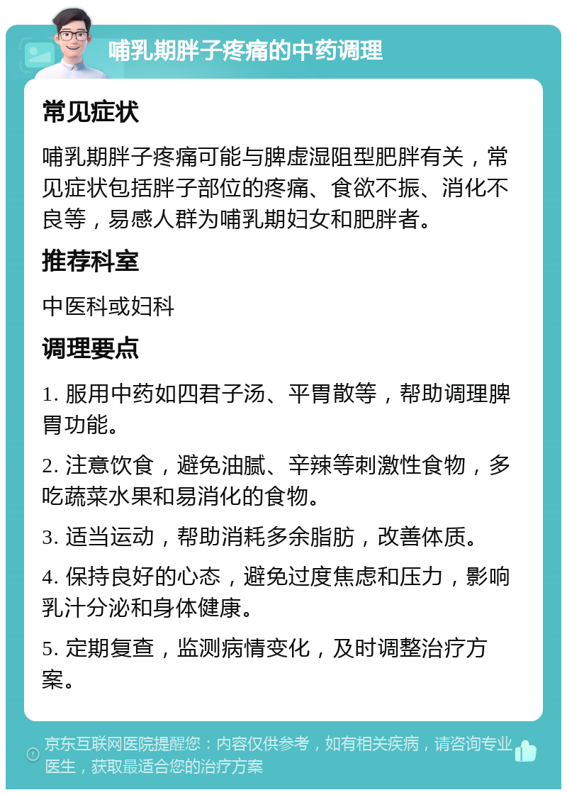 哺乳期胖子疼痛的中药调理 常见症状 哺乳期胖子疼痛可能与脾虚湿阻型肥胖有关，常见症状包括胖子部位的疼痛、食欲不振、消化不良等，易感人群为哺乳期妇女和肥胖者。 推荐科室 中医科或妇科 调理要点 1. 服用中药如四君子汤、平胃散等，帮助调理脾胃功能。 2. 注意饮食，避免油腻、辛辣等刺激性食物，多吃蔬菜水果和易消化的食物。 3. 适当运动，帮助消耗多余脂肪，改善体质。 4. 保持良好的心态，避免过度焦虑和压力，影响乳汁分泌和身体健康。 5. 定期复查，监测病情变化，及时调整治疗方案。