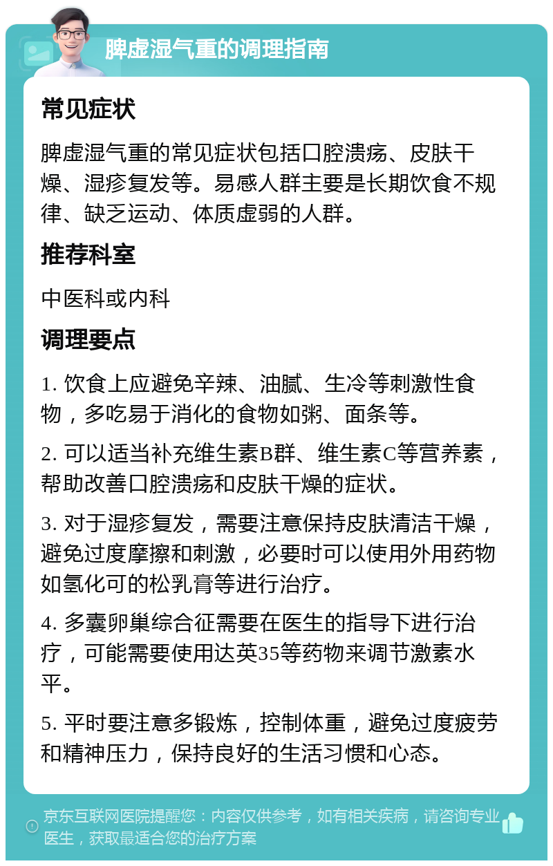 脾虚湿气重的调理指南 常见症状 脾虚湿气重的常见症状包括口腔溃疡、皮肤干燥、湿疹复发等。易感人群主要是长期饮食不规律、缺乏运动、体质虚弱的人群。 推荐科室 中医科或内科 调理要点 1. 饮食上应避免辛辣、油腻、生冷等刺激性食物，多吃易于消化的食物如粥、面条等。 2. 可以适当补充维生素B群、维生素C等营养素，帮助改善口腔溃疡和皮肤干燥的症状。 3. 对于湿疹复发，需要注意保持皮肤清洁干燥，避免过度摩擦和刺激，必要时可以使用外用药物如氢化可的松乳膏等进行治疗。 4. 多囊卵巢综合征需要在医生的指导下进行治疗，可能需要使用达英35等药物来调节激素水平。 5. 平时要注意多锻炼，控制体重，避免过度疲劳和精神压力，保持良好的生活习惯和心态。