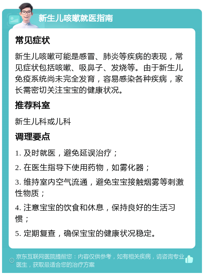 新生儿咳嗽就医指南 常见症状 新生儿咳嗽可能是感冒、肺炎等疾病的表现，常见症状包括咳嗽、吸鼻子、发烧等。由于新生儿免疫系统尚未完全发育，容易感染各种疾病，家长需密切关注宝宝的健康状况。 推荐科室 新生儿科或儿科 调理要点 1. 及时就医，避免延误治疗； 2. 在医生指导下使用药物，如雾化器； 3. 维持室内空气流通，避免宝宝接触烟雾等刺激性物质； 4. 注意宝宝的饮食和休息，保持良好的生活习惯； 5. 定期复查，确保宝宝的健康状况稳定。