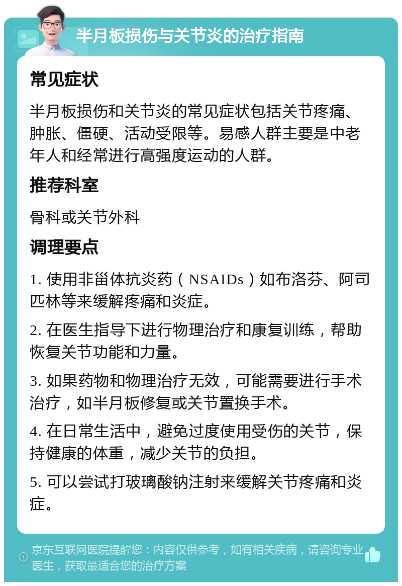 半月板损伤与关节炎的治疗指南 常见症状 半月板损伤和关节炎的常见症状包括关节疼痛、肿胀、僵硬、活动受限等。易感人群主要是中老年人和经常进行高强度运动的人群。 推荐科室 骨科或关节外科 调理要点 1. 使用非甾体抗炎药（NSAIDs）如布洛芬、阿司匹林等来缓解疼痛和炎症。 2. 在医生指导下进行物理治疗和康复训练，帮助恢复关节功能和力量。 3. 如果药物和物理治疗无效，可能需要进行手术治疗，如半月板修复或关节置换手术。 4. 在日常生活中，避免过度使用受伤的关节，保持健康的体重，减少关节的负担。 5. 可以尝试打玻璃酸钠注射来缓解关节疼痛和炎症。