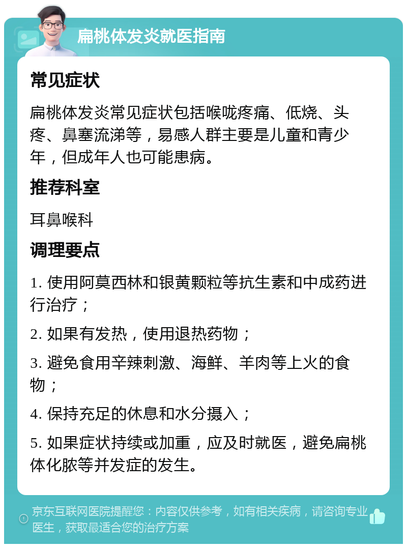 扁桃体发炎就医指南 常见症状 扁桃体发炎常见症状包括喉咙疼痛、低烧、头疼、鼻塞流涕等，易感人群主要是儿童和青少年，但成年人也可能患病。 推荐科室 耳鼻喉科 调理要点 1. 使用阿莫西林和银黄颗粒等抗生素和中成药进行治疗； 2. 如果有发热，使用退热药物； 3. 避免食用辛辣刺激、海鲜、羊肉等上火的食物； 4. 保持充足的休息和水分摄入； 5. 如果症状持续或加重，应及时就医，避免扁桃体化脓等并发症的发生。