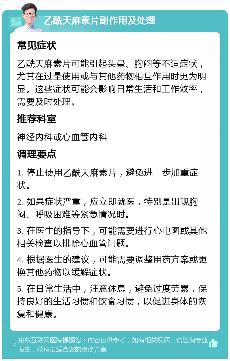 乙酰天麻素片副作用及处理 常见症状 乙酰天麻素片可能引起头晕、胸闷等不适症状，尤其在过量使用或与其他药物相互作用时更为明显。这些症状可能会影响日常生活和工作效率，需要及时处理。 推荐科室 神经内科或心血管内科 调理要点 1. 停止使用乙酰天麻素片，避免进一步加重症状。 2. 如果症状严重，应立即就医，特别是出现胸闷、呼吸困难等紧急情况时。 3. 在医生的指导下，可能需要进行心电图或其他相关检查以排除心血管问题。 4. 根据医生的建议，可能需要调整用药方案或更换其他药物以缓解症状。 5. 在日常生活中，注意休息，避免过度劳累，保持良好的生活习惯和饮食习惯，以促进身体的恢复和健康。