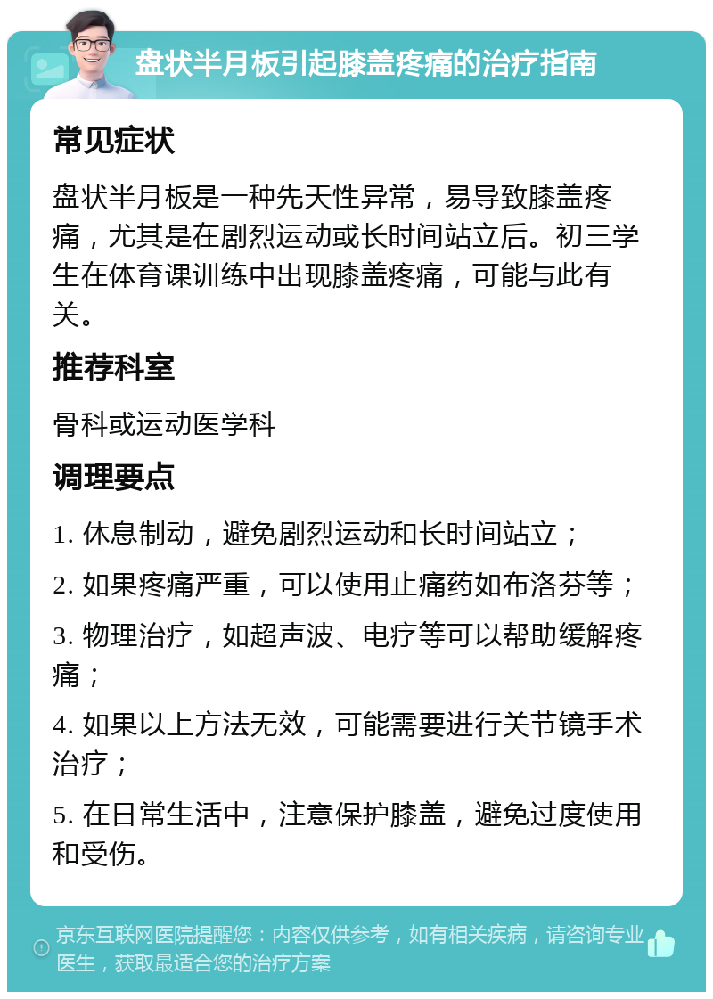 盘状半月板引起膝盖疼痛的治疗指南 常见症状 盘状半月板是一种先天性异常，易导致膝盖疼痛，尤其是在剧烈运动或长时间站立后。初三学生在体育课训练中出现膝盖疼痛，可能与此有关。 推荐科室 骨科或运动医学科 调理要点 1. 休息制动，避免剧烈运动和长时间站立； 2. 如果疼痛严重，可以使用止痛药如布洛芬等； 3. 物理治疗，如超声波、电疗等可以帮助缓解疼痛； 4. 如果以上方法无效，可能需要进行关节镜手术治疗； 5. 在日常生活中，注意保护膝盖，避免过度使用和受伤。