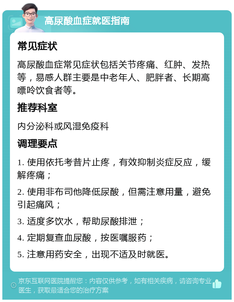 高尿酸血症就医指南 常见症状 高尿酸血症常见症状包括关节疼痛、红肿、发热等，易感人群主要是中老年人、肥胖者、长期高嘌呤饮食者等。 推荐科室 内分泌科或风湿免疫科 调理要点 1. 使用依托考昔片止疼，有效抑制炎症反应，缓解疼痛； 2. 使用非布司他降低尿酸，但需注意用量，避免引起痛风； 3. 适度多饮水，帮助尿酸排泄； 4. 定期复查血尿酸，按医嘱服药； 5. 注意用药安全，出现不适及时就医。