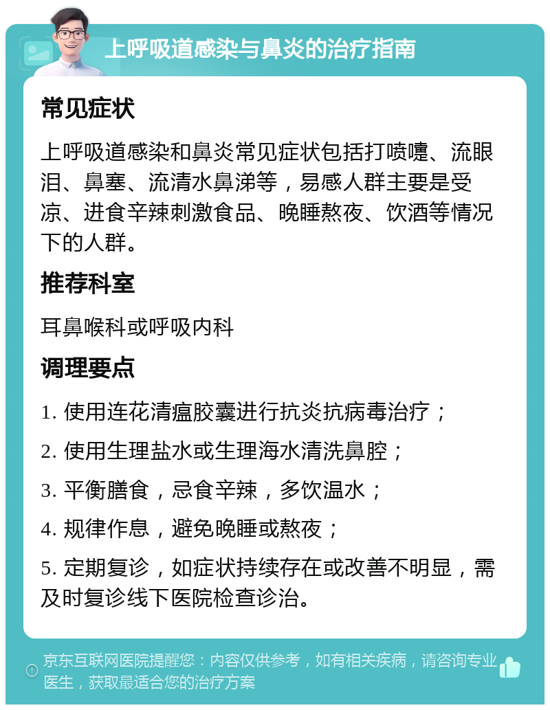 上呼吸道感染与鼻炎的治疗指南 常见症状 上呼吸道感染和鼻炎常见症状包括打喷嚏、流眼泪、鼻塞、流清水鼻涕等，易感人群主要是受凉、进食辛辣刺激食品、晚睡熬夜、饮酒等情况下的人群。 推荐科室 耳鼻喉科或呼吸内科 调理要点 1. 使用连花清瘟胶囊进行抗炎抗病毒治疗； 2. 使用生理盐水或生理海水清洗鼻腔； 3. 平衡膳食，忌食辛辣，多饮温水； 4. 规律作息，避免晚睡或熬夜； 5. 定期复诊，如症状持续存在或改善不明显，需及时复诊线下医院检查诊治。