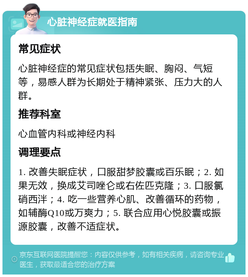 心脏神经症就医指南 常见症状 心脏神经症的常见症状包括失眠、胸闷、气短等，易感人群为长期处于精神紧张、压力大的人群。 推荐科室 心血管内科或神经内科 调理要点 1. 改善失眠症状，口服甜梦胶囊或百乐眠；2. 如果无效，换成艾司唑仑或右佐匹克隆；3. 口服氯硝西泮；4. 吃一些营养心肌、改善循环的药物，如辅酶Q10或万爽力；5. 联合应用心悦胶囊或振源胶囊，改善不适症状。