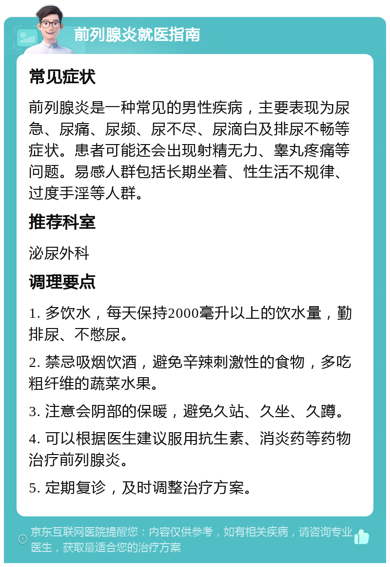 前列腺炎就医指南 常见症状 前列腺炎是一种常见的男性疾病，主要表现为尿急、尿痛、尿频、尿不尽、尿滴白及排尿不畅等症状。患者可能还会出现射精无力、睾丸疼痛等问题。易感人群包括长期坐着、性生活不规律、过度手淫等人群。 推荐科室 泌尿外科 调理要点 1. 多饮水，每天保持2000毫升以上的饮水量，勤排尿、不憋尿。 2. 禁忌吸烟饮酒，避免辛辣刺激性的食物，多吃粗纤维的蔬菜水果。 3. 注意会阴部的保暖，避免久站、久坐、久蹲。 4. 可以根据医生建议服用抗生素、消炎药等药物治疗前列腺炎。 5. 定期复诊，及时调整治疗方案。