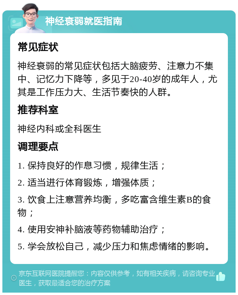 神经衰弱就医指南 常见症状 神经衰弱的常见症状包括大脑疲劳、注意力不集中、记忆力下降等，多见于20-40岁的成年人，尤其是工作压力大、生活节奏快的人群。 推荐科室 神经内科或全科医生 调理要点 1. 保持良好的作息习惯，规律生活； 2. 适当进行体育锻炼，增强体质； 3. 饮食上注意营养均衡，多吃富含维生素B的食物； 4. 使用安神补脑液等药物辅助治疗； 5. 学会放松自己，减少压力和焦虑情绪的影响。