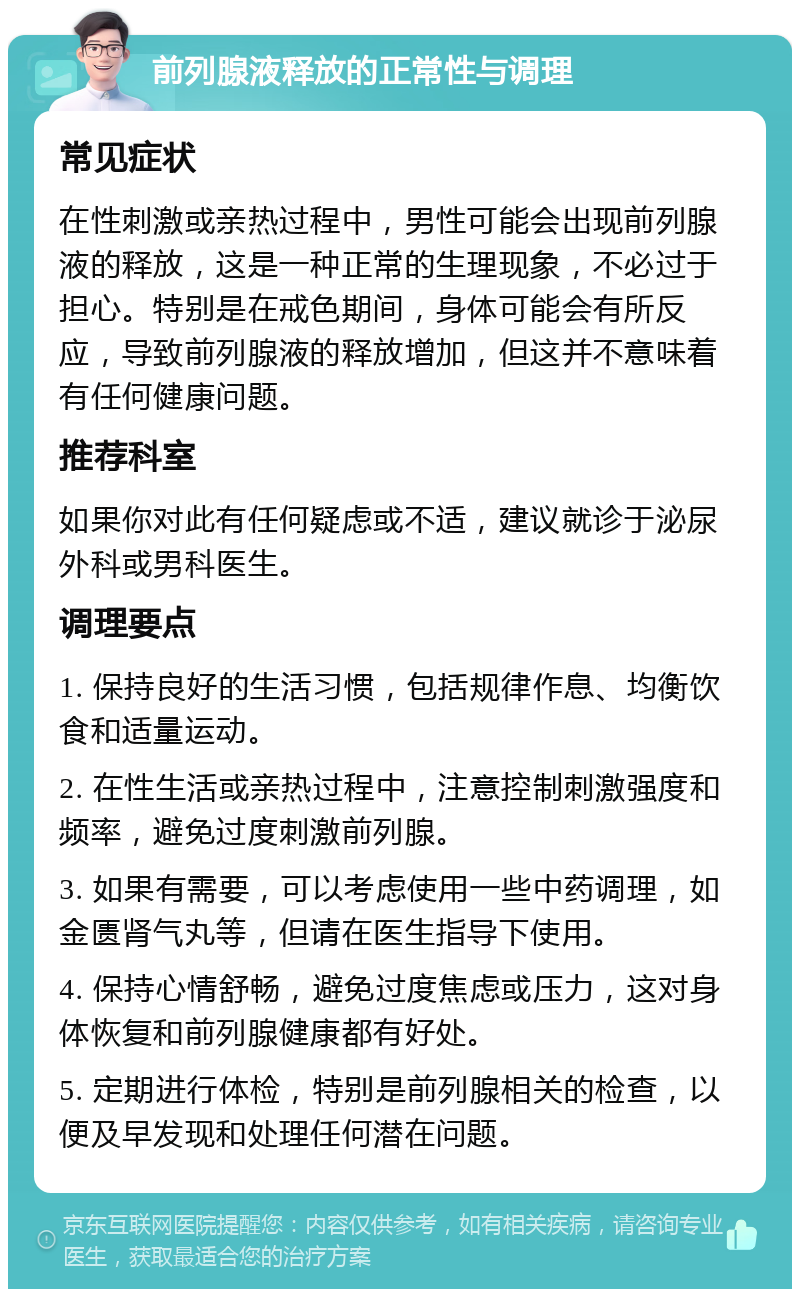 前列腺液释放的正常性与调理 常见症状 在性刺激或亲热过程中，男性可能会出现前列腺液的释放，这是一种正常的生理现象，不必过于担心。特别是在戒色期间，身体可能会有所反应，导致前列腺液的释放增加，但这并不意味着有任何健康问题。 推荐科室 如果你对此有任何疑虑或不适，建议就诊于泌尿外科或男科医生。 调理要点 1. 保持良好的生活习惯，包括规律作息、均衡饮食和适量运动。 2. 在性生活或亲热过程中，注意控制刺激强度和频率，避免过度刺激前列腺。 3. 如果有需要，可以考虑使用一些中药调理，如金匮肾气丸等，但请在医生指导下使用。 4. 保持心情舒畅，避免过度焦虑或压力，这对身体恢复和前列腺健康都有好处。 5. 定期进行体检，特别是前列腺相关的检查，以便及早发现和处理任何潜在问题。