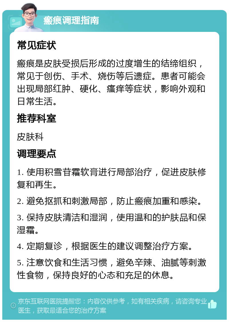 瘢痕调理指南 常见症状 瘢痕是皮肤受损后形成的过度增生的结缔组织，常见于创伤、手术、烧伤等后遗症。患者可能会出现局部红肿、硬化、瘙痒等症状，影响外观和日常生活。 推荐科室 皮肤科 调理要点 1. 使用积雪苷霜软膏进行局部治疗，促进皮肤修复和再生。 2. 避免抠抓和刺激局部，防止瘢痕加重和感染。 3. 保持皮肤清洁和湿润，使用温和的护肤品和保湿霜。 4. 定期复诊，根据医生的建议调整治疗方案。 5. 注意饮食和生活习惯，避免辛辣、油腻等刺激性食物，保持良好的心态和充足的休息。