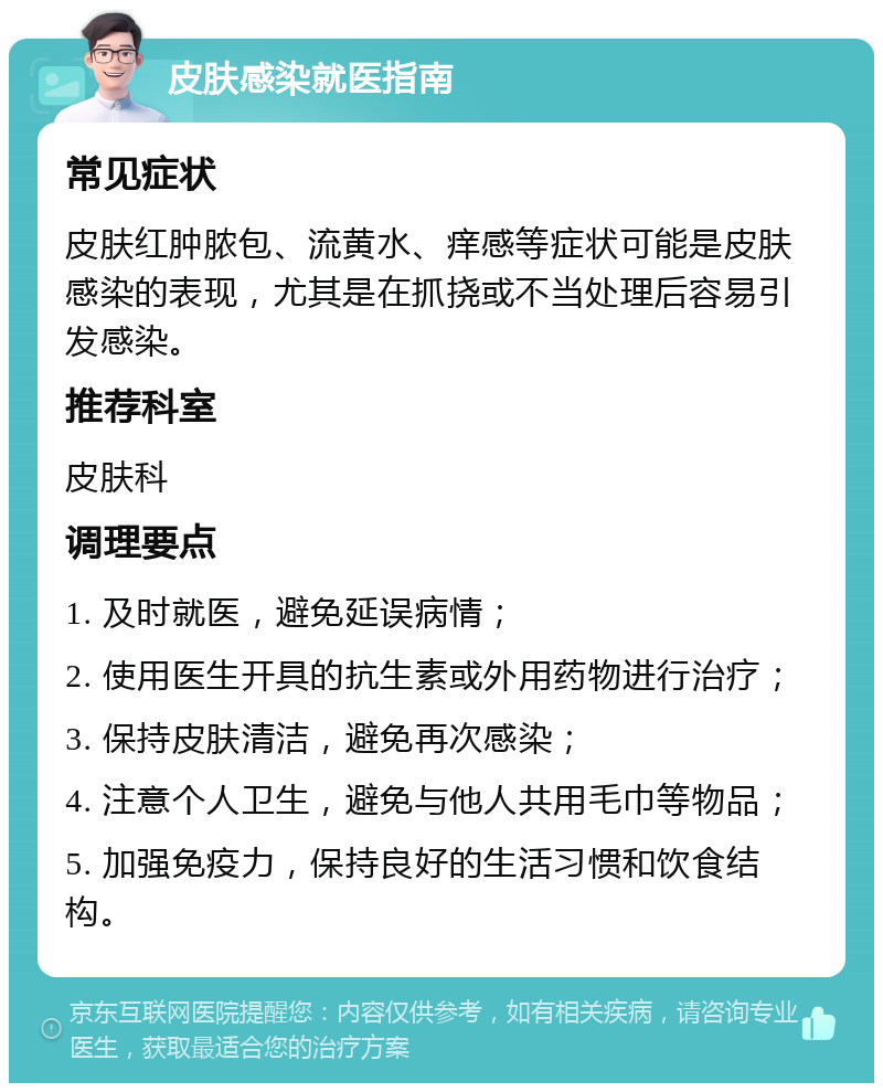 皮肤感染就医指南 常见症状 皮肤红肿脓包、流黄水、痒感等症状可能是皮肤感染的表现，尤其是在抓挠或不当处理后容易引发感染。 推荐科室 皮肤科 调理要点 1. 及时就医，避免延误病情； 2. 使用医生开具的抗生素或外用药物进行治疗； 3. 保持皮肤清洁，避免再次感染； 4. 注意个人卫生，避免与他人共用毛巾等物品； 5. 加强免疫力，保持良好的生活习惯和饮食结构。