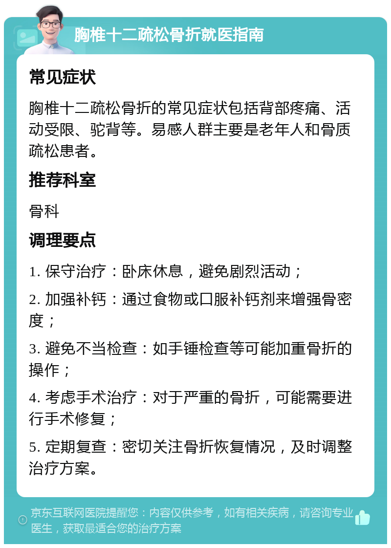 胸椎十二疏松骨折就医指南 常见症状 胸椎十二疏松骨折的常见症状包括背部疼痛、活动受限、驼背等。易感人群主要是老年人和骨质疏松患者。 推荐科室 骨科 调理要点 1. 保守治疗：卧床休息，避免剧烈活动； 2. 加强补钙：通过食物或口服补钙剂来增强骨密度； 3. 避免不当检查：如手锤检查等可能加重骨折的操作； 4. 考虑手术治疗：对于严重的骨折，可能需要进行手术修复； 5. 定期复查：密切关注骨折恢复情况，及时调整治疗方案。