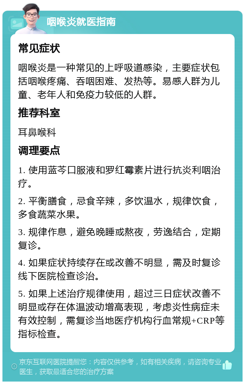 咽喉炎就医指南 常见症状 咽喉炎是一种常见的上呼吸道感染，主要症状包括咽喉疼痛、吞咽困难、发热等。易感人群为儿童、老年人和免疫力较低的人群。 推荐科室 耳鼻喉科 调理要点 1. 使用蓝芩口服液和罗红霉素片进行抗炎利咽治疗。 2. 平衡膳食，忌食辛辣，多饮温水，规律饮食，多食蔬菜水果。 3. 规律作息，避免晚睡或熬夜，劳逸结合，定期复诊。 4. 如果症状持续存在或改善不明显，需及时复诊线下医院检查诊治。 5. 如果上述治疗规律使用，超过三日症状改善不明显或存在体温波动增高表现，考虑炎性病症未有效控制，需复诊当地医疗机构行血常规+CRP等指标检查。