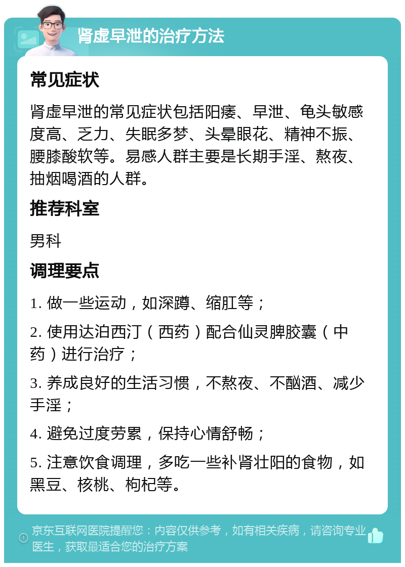 肾虚早泄的治疗方法 常见症状 肾虚早泄的常见症状包括阳痿、早泄、龟头敏感度高、乏力、失眠多梦、头晕眼花、精神不振、腰膝酸软等。易感人群主要是长期手淫、熬夜、抽烟喝酒的人群。 推荐科室 男科 调理要点 1. 做一些运动，如深蹲、缩肛等； 2. 使用达泊西汀（西药）配合仙灵脾胶囊（中药）进行治疗； 3. 养成良好的生活习惯，不熬夜、不酗酒、减少手淫； 4. 避免过度劳累，保持心情舒畅； 5. 注意饮食调理，多吃一些补肾壮阳的食物，如黑豆、核桃、枸杞等。