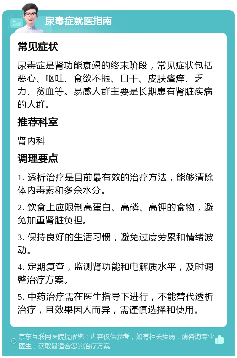 尿毒症就医指南 常见症状 尿毒症是肾功能衰竭的终末阶段，常见症状包括恶心、呕吐、食欲不振、口干、皮肤瘙痒、乏力、贫血等。易感人群主要是长期患有肾脏疾病的人群。 推荐科室 肾内科 调理要点 1. 透析治疗是目前最有效的治疗方法，能够清除体内毒素和多余水分。 2. 饮食上应限制高蛋白、高磷、高钾的食物，避免加重肾脏负担。 3. 保持良好的生活习惯，避免过度劳累和情绪波动。 4. 定期复查，监测肾功能和电解质水平，及时调整治疗方案。 5. 中药治疗需在医生指导下进行，不能替代透析治疗，且效果因人而异，需谨慎选择和使用。