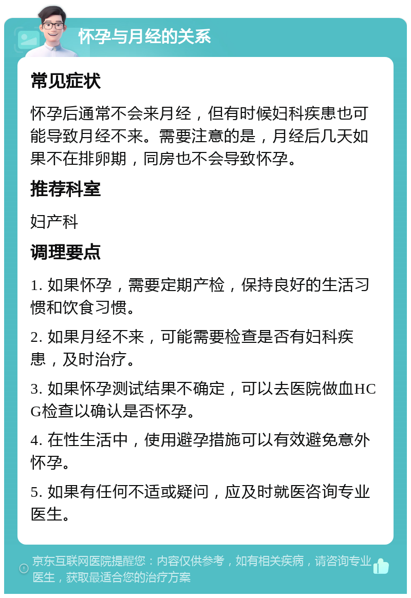 怀孕与月经的关系 常见症状 怀孕后通常不会来月经，但有时候妇科疾患也可能导致月经不来。需要注意的是，月经后几天如果不在排卵期，同房也不会导致怀孕。 推荐科室 妇产科 调理要点 1. 如果怀孕，需要定期产检，保持良好的生活习惯和饮食习惯。 2. 如果月经不来，可能需要检查是否有妇科疾患，及时治疗。 3. 如果怀孕测试结果不确定，可以去医院做血HCG检查以确认是否怀孕。 4. 在性生活中，使用避孕措施可以有效避免意外怀孕。 5. 如果有任何不适或疑问，应及时就医咨询专业医生。