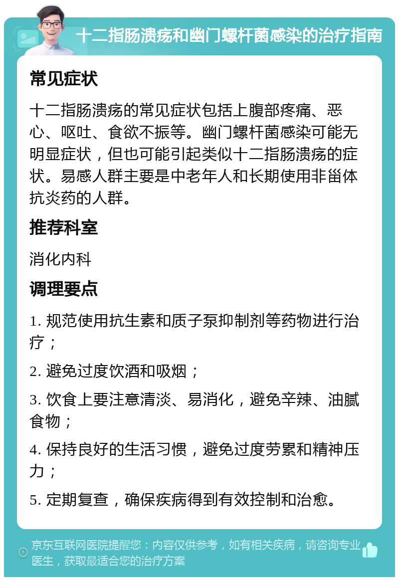 十二指肠溃疡和幽门螺杆菌感染的治疗指南 常见症状 十二指肠溃疡的常见症状包括上腹部疼痛、恶心、呕吐、食欲不振等。幽门螺杆菌感染可能无明显症状，但也可能引起类似十二指肠溃疡的症状。易感人群主要是中老年人和长期使用非甾体抗炎药的人群。 推荐科室 消化内科 调理要点 1. 规范使用抗生素和质子泵抑制剂等药物进行治疗； 2. 避免过度饮酒和吸烟； 3. 饮食上要注意清淡、易消化，避免辛辣、油腻食物； 4. 保持良好的生活习惯，避免过度劳累和精神压力； 5. 定期复查，确保疾病得到有效控制和治愈。