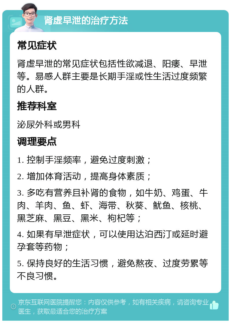 肾虚早泄的治疗方法 常见症状 肾虚早泄的常见症状包括性欲减退、阳痿、早泄等。易感人群主要是长期手淫或性生活过度频繁的人群。 推荐科室 泌尿外科或男科 调理要点 1. 控制手淫频率，避免过度刺激； 2. 增加体育活动，提高身体素质； 3. 多吃有营养且补肾的食物，如牛奶、鸡蛋、牛肉、羊肉、鱼、虾、海带、秋葵、鱿鱼、核桃、黑芝麻、黑豆、黑米、枸杞等； 4. 如果有早泄症状，可以使用达泊西汀或延时避孕套等药物； 5. 保持良好的生活习惯，避免熬夜、过度劳累等不良习惯。