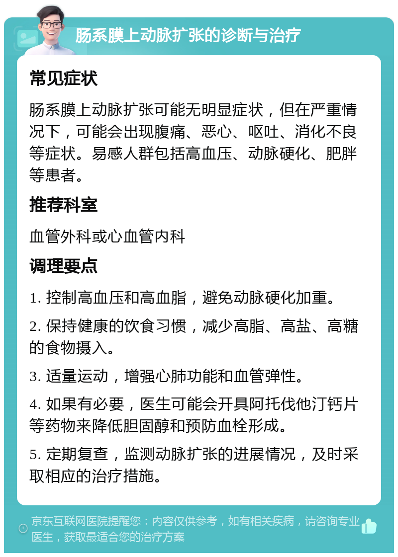 肠系膜上动脉扩张的诊断与治疗 常见症状 肠系膜上动脉扩张可能无明显症状，但在严重情况下，可能会出现腹痛、恶心、呕吐、消化不良等症状。易感人群包括高血压、动脉硬化、肥胖等患者。 推荐科室 血管外科或心血管内科 调理要点 1. 控制高血压和高血脂，避免动脉硬化加重。 2. 保持健康的饮食习惯，减少高脂、高盐、高糖的食物摄入。 3. 适量运动，增强心肺功能和血管弹性。 4. 如果有必要，医生可能会开具阿托伐他汀钙片等药物来降低胆固醇和预防血栓形成。 5. 定期复查，监测动脉扩张的进展情况，及时采取相应的治疗措施。