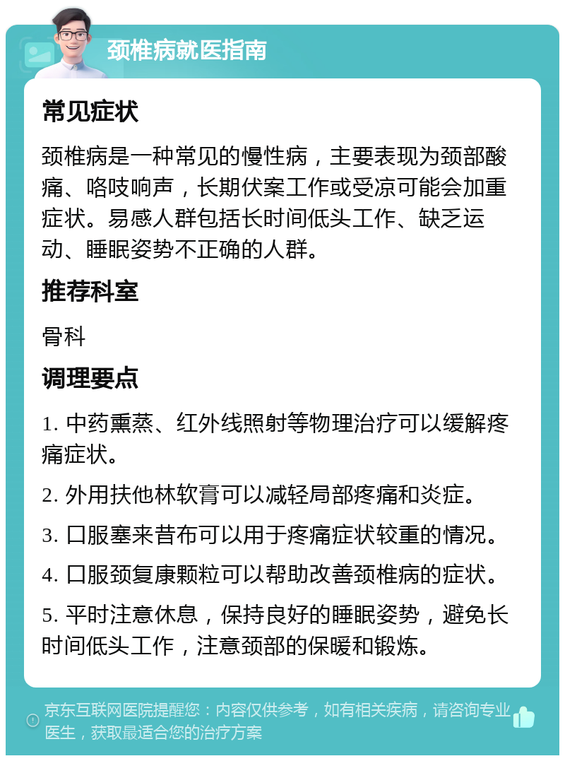 颈椎病就医指南 常见症状 颈椎病是一种常见的慢性病，主要表现为颈部酸痛、咯吱响声，长期伏案工作或受凉可能会加重症状。易感人群包括长时间低头工作、缺乏运动、睡眠姿势不正确的人群。 推荐科室 骨科 调理要点 1. 中药熏蒸、红外线照射等物理治疗可以缓解疼痛症状。 2. 外用扶他林软膏可以减轻局部疼痛和炎症。 3. 口服塞来昔布可以用于疼痛症状较重的情况。 4. 口服颈复康颗粒可以帮助改善颈椎病的症状。 5. 平时注意休息，保持良好的睡眠姿势，避免长时间低头工作，注意颈部的保暖和锻炼。