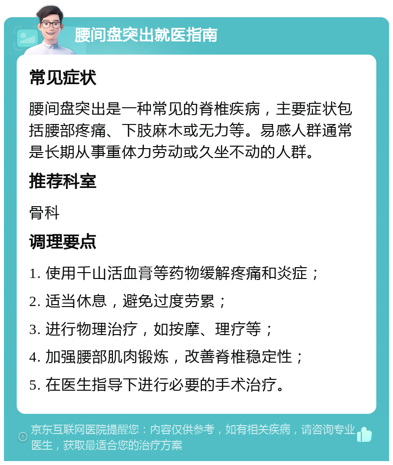 腰间盘突出就医指南 常见症状 腰间盘突出是一种常见的脊椎疾病，主要症状包括腰部疼痛、下肢麻木或无力等。易感人群通常是长期从事重体力劳动或久坐不动的人群。 推荐科室 骨科 调理要点 1. 使用千山活血膏等药物缓解疼痛和炎症； 2. 适当休息，避免过度劳累； 3. 进行物理治疗，如按摩、理疗等； 4. 加强腰部肌肉锻炼，改善脊椎稳定性； 5. 在医生指导下进行必要的手术治疗。