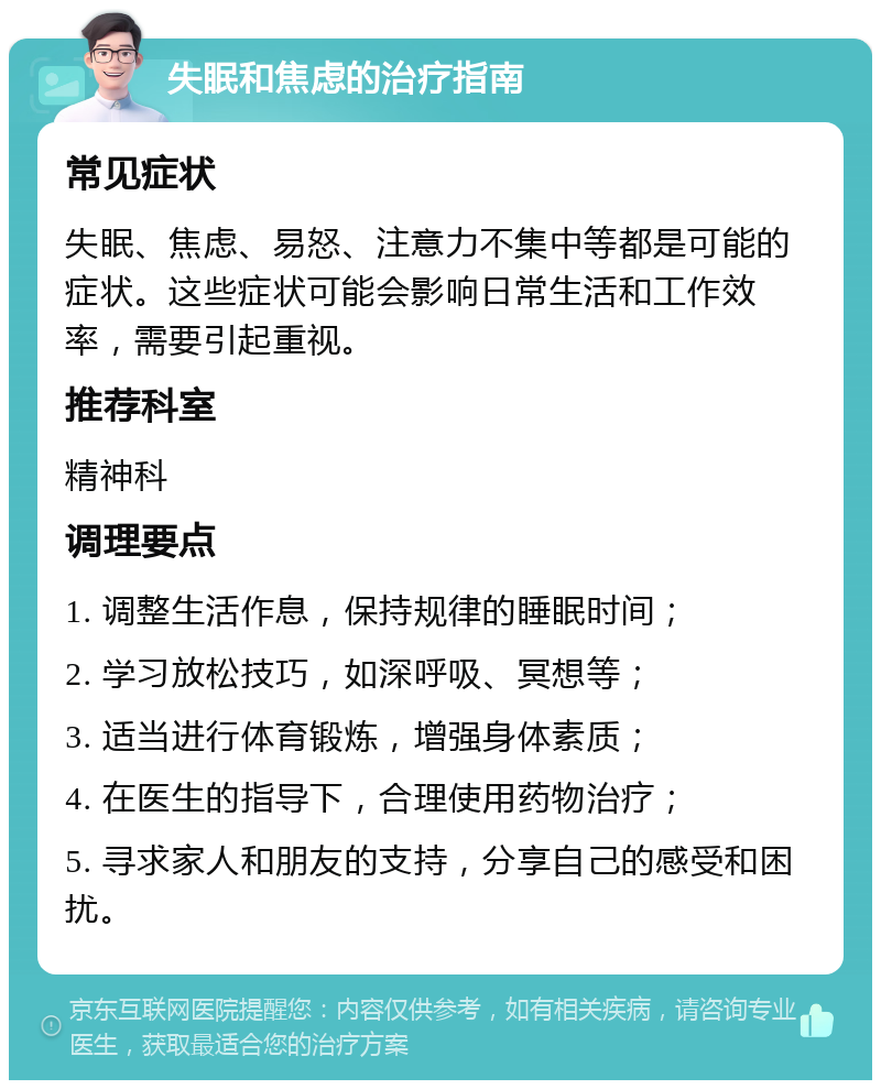 失眠和焦虑的治疗指南 常见症状 失眠、焦虑、易怒、注意力不集中等都是可能的症状。这些症状可能会影响日常生活和工作效率，需要引起重视。 推荐科室 精神科 调理要点 1. 调整生活作息，保持规律的睡眠时间； 2. 学习放松技巧，如深呼吸、冥想等； 3. 适当进行体育锻炼，增强身体素质； 4. 在医生的指导下，合理使用药物治疗； 5. 寻求家人和朋友的支持，分享自己的感受和困扰。